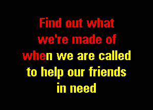 Find out what
we're made of

when we are called
to help our friends
in need