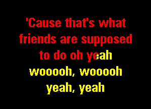 'Cause that's what
friends are supposed

to do oh yeah
wooooh, wooooh
yeah,yeah