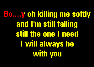 Bo....y oh killing me softly
and I'm still falling

still the one I need
I will always be
with you