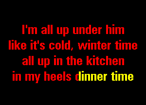 I'm all up under him
like it's cold, winter time
all up in the kitchen
in my heels dinner time