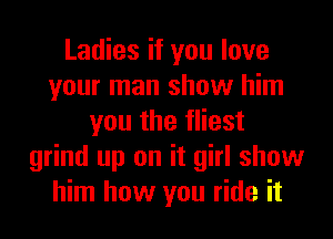 Ladies if you love
your man show him
you the fliest
grind up on it girl show
him how you ride it