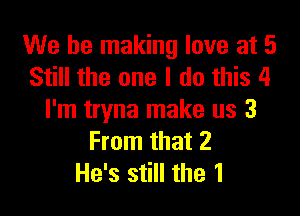 We be making love at 5
Still the one I do this 4

I'm tryna make us 3
From that 2
He's still the 1