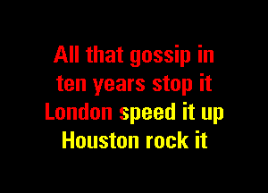 All that gossip in
ten years stop it

London speed it up
Houston rock it