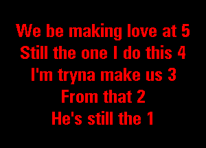 We be making love at 5
Still the one I do this 4

I'm tryna make us 3
From that 2
He's still the 1