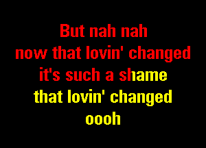 But nah nah
now that lovin' changed

it's such a shame
that lovin' changed
oooh