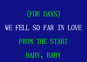 (FOR DAYS)
WE FELL SO FAR IN LOVE
FROM THE START
BABY, BABY