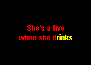 She's a five

when she drinks