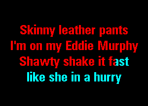 Skinny leather pants
I'm on my Eddie Murphy
Shawty shake it fast
like she in a hurry