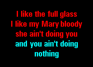 I like the full glass
I like my Mary bloody

she ain't doing you
and you ain't doing
nothing