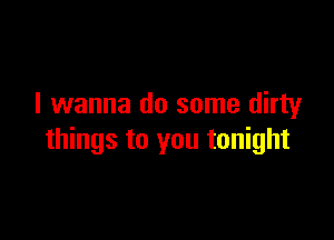 I wanna do some dirty

things to you tonight