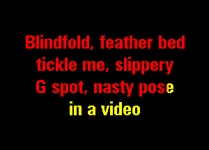 Blindfold, feather bed
tickle me, slippery

G spot, nasty pose
in a video
