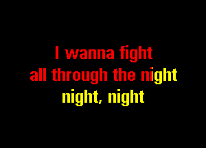 I wanna fight

all through the night
night, night