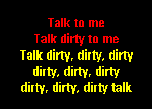 Talk to me
Talk dirty to me

Talk dirty. dirty, dirty

dirty, dirty, dirty
dirty, dirty, dirty talk