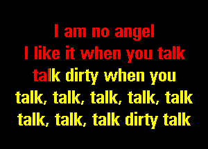 I am no angel
I like it when you talk
talk dirty when you
talk, talk, talk, talk, talk
talk, talk, talk dirty talk