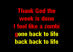 Thank God the
week is done

I feel like a zombi
gone back to life
back back to life
