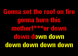 Gonna set the roof on fire
gonna burn this
motherfeemer down
down down down
down down down down