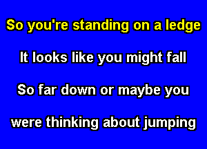 So you're standing on a ledge
It looks like you might fall
So far down or maybe you

were thinking about jumping