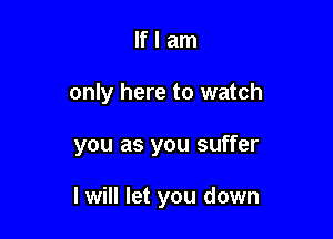 If I am
only here to watch

you as you suffer

I will let you down