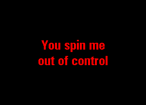 You spin me

out of control