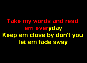 Take my words and read
em everyday

Keep em close by don't you
let em fade away