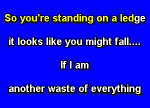 So you're standing on a ledge
it looks like you might fall....
If I am

another waste of everything