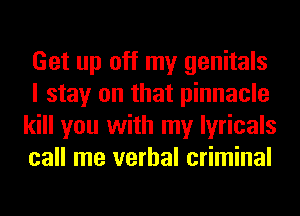 Get up off my genitals
I stay on that pinnacle
kill you with my lyricals
call me verbal criminal