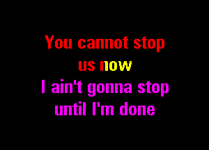 You cannot stop
us now

I ain't gonna stop
until I'm done