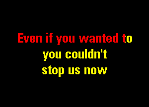 Even if you wanted to

you couldn't
stop us now