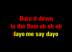 Burn it down

to the floor oh oh oh
dayo me say dayo