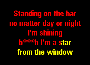 Standing on the bar
no matter day or night

I'm shining
heewh I'm a star
from the window