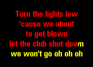 Turn the lights low
'cause we about

to get blown
let the club shut down
we won't go oh oh oh