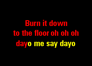 Burn it down

to the floor oh oh oh
dayo me say dayo