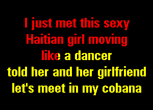 I iust met this sexy
Haitian girl moving
like a dancer
told her and her girlfriend
let's meet in my cohana