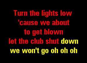 Turn the lights low
'cause we about

to get blown
let the club shut down
we won't go oh oh oh