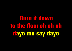 Burn it down

to the floor oh oh oh
dayo me say dayo