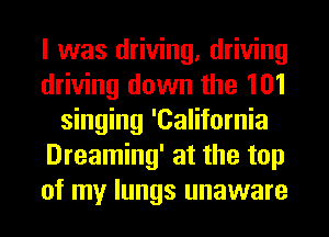 I was driving, driving
driving down the 101
singing 'California
Dreaming' at the top
of my lungs unaware