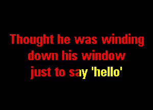 Thought he was winding

down his window
iust to say 'hello'