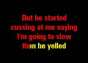 But he started
cussing at me saying

I'm going to slow
then he yelled