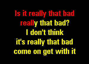 Is it really that had
really that bad?

I don't think
it's really that had
come on get with it