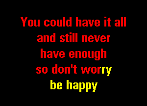 You could have it all
and still never

have enough
so don't worry
be happy