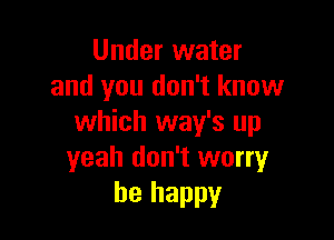 Under water
and you don't know

which way's up
yeah don't worry
be happy