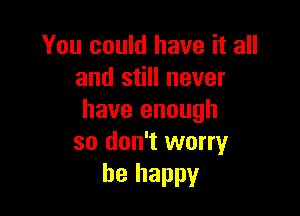 You could have it all
and still never

have enough
so don't worry
be happy