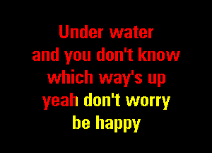 Under water
and you don't know

which way's up
yeah don't worry
be happy