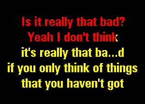 Is it really that had?
Yeah I don't think
it's really that ha...d
if you only think of things
that you haven't got