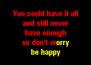 You could have it all
and still never

have enough
so don't worry
be happy