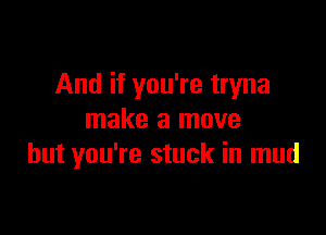 And if you're tryna

make a move
but you're stuck in mud