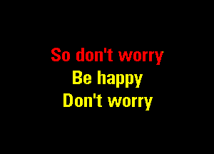 So don't worry

Be happy
Don't worry