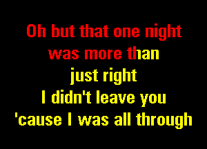 Oh but that one night
was more than

just right
I didn't leave you
'cause I was all through