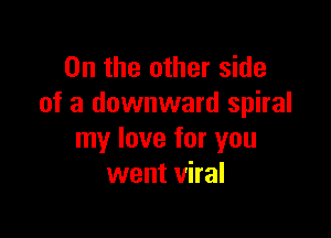 0n the other side
of a downward spiral

my love for you
went viral