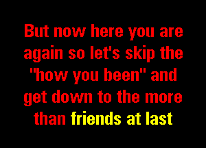 But now here you are
again so let's skip the
how you been and
get down to the more
than friends at last